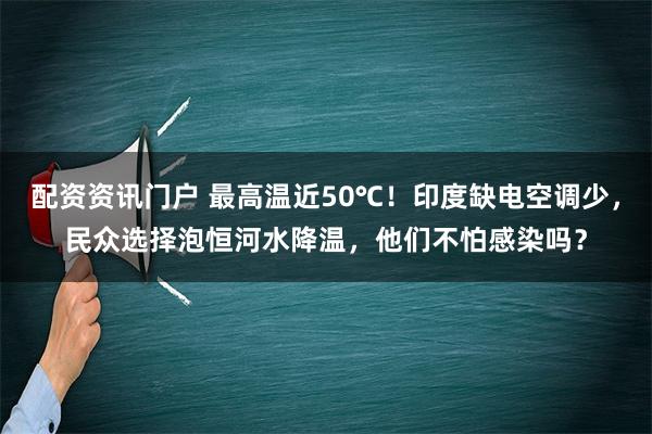 配资资讯门户 最高温近50℃！印度缺电空调少，民众选择泡恒河水降温，他们不怕感染吗？