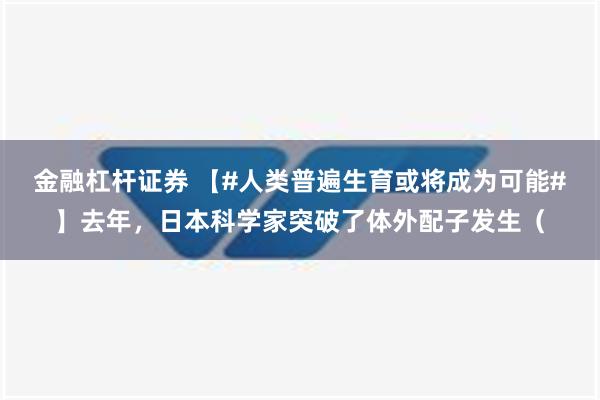 金融杠杆证券 【#人类普遍生育或将成为可能#】去年，日本科学家突破了体外配子发生（