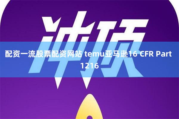 配资一流股票配资网站 temu亚马逊16 CFR Part 1216