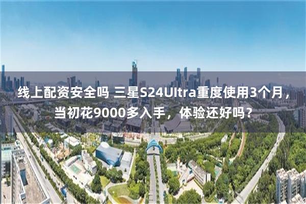 线上配资安全吗 三星S24UItra重度使用3个月，当初花9000多入手，体验还好吗？