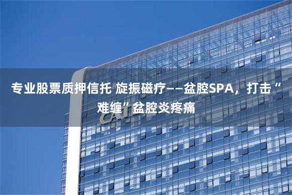 专业股票质押信托 旋振磁疗——盆腔SPA，打击“难缠”盆腔炎疼痛