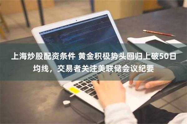 上海炒股配资条件 黄金积极势头回归上破50日均线，交易者关注美联储会议纪要