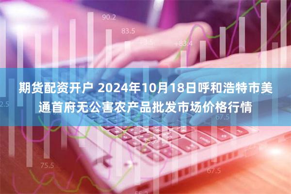 期货配资开户 2024年10月18日呼和浩特市美通首府无公害农产品批发市场价格行情