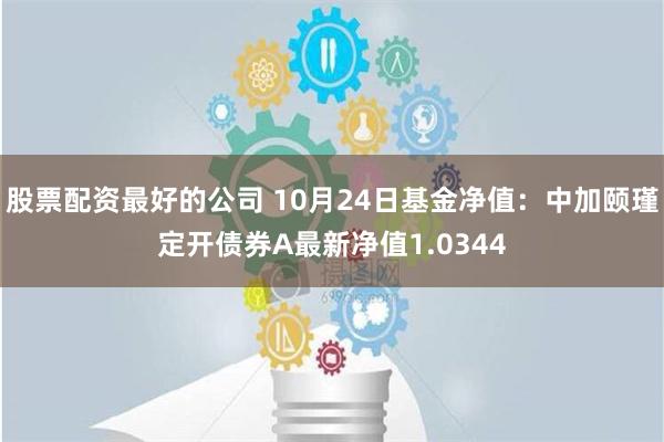 股票配资最好的公司 10月24日基金净值：中加颐瑾定开债券A最新净值1.0344