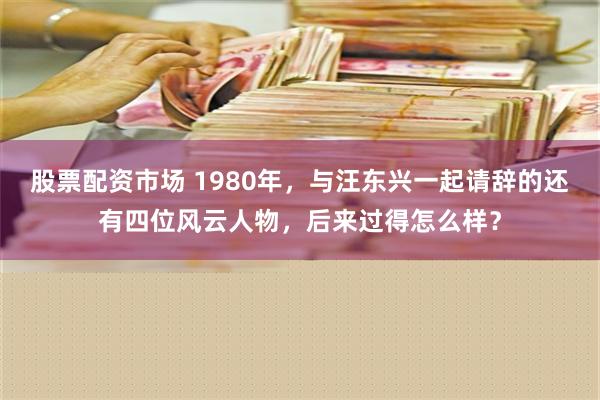 股票配资市场 1980年，与汪东兴一起请辞的还有四位风云人物，后来过得怎么样？