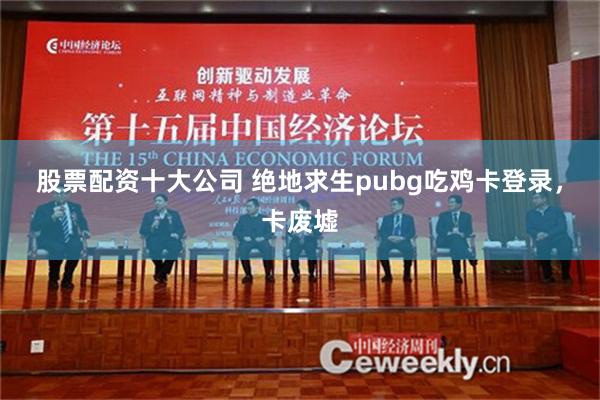 股票配资十大公司 绝地求生pubg吃鸡卡登录，卡废墟