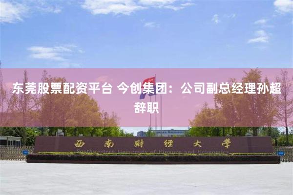 东莞股票配资平台 今创集团：公司副总经理孙超辞职