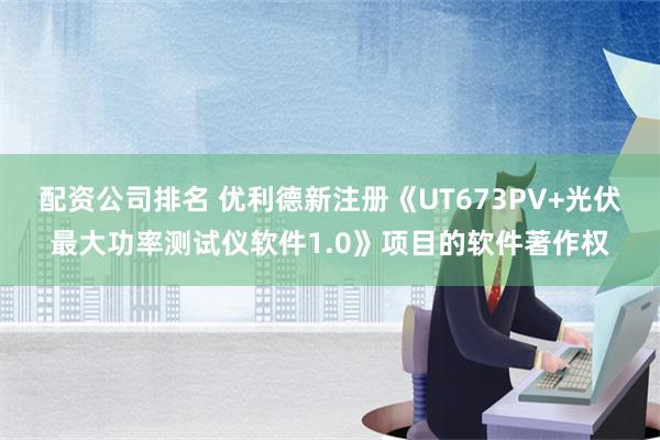 配资公司排名 优利德新注册《UT673PV+光伏最大功率测试仪软件1.0》项目的软件著作权